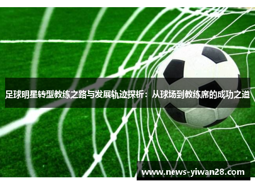 足球明星转型教练之路与发展轨迹探析：从球场到教练席的成功之道