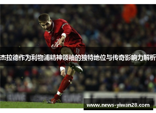 杰拉德作为利物浦精神领袖的独特地位与传奇影响力解析
