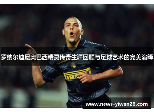 罗纳尔迪尼奥巴西精灵传奇生涯回顾与足球艺术的完美演绎