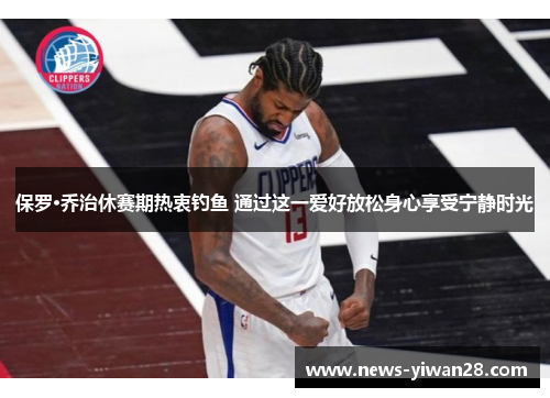 保罗·乔治休赛期热衷钓鱼 通过这一爱好放松身心享受宁静时光