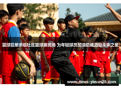 篮球巨星亲临社区篮球赛现场 为年轻球员加油助威激励未来之星