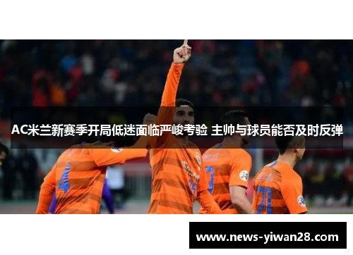 AC米兰新赛季开局低迷面临严峻考验 主帅与球员能否及时反弹