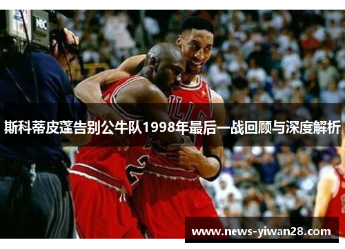 斯科蒂皮蓬告别公牛队1998年最后一战回顾与深度解析