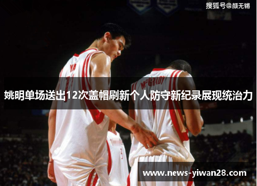 姚明单场送出12次盖帽刷新个人防守新纪录展现统治力
