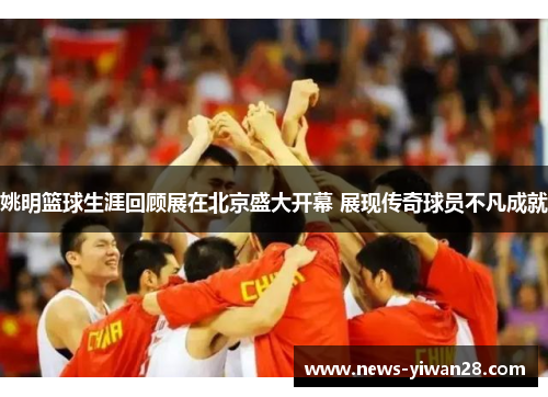 姚明篮球生涯回顾展在北京盛大开幕 展现传奇球员不凡成就