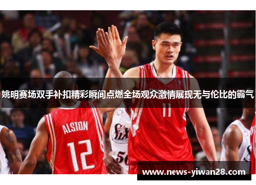 姚明赛场双手补扣精彩瞬间点燃全场观众激情展现无与伦比的霸气