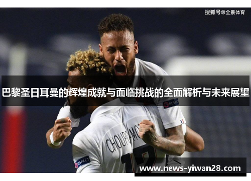 巴黎圣日耳曼的辉煌成就与面临挑战的全面解析与未来展望