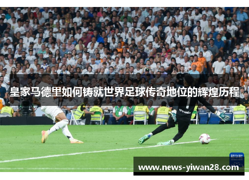 皇家马德里如何铸就世界足球传奇地位的辉煌历程