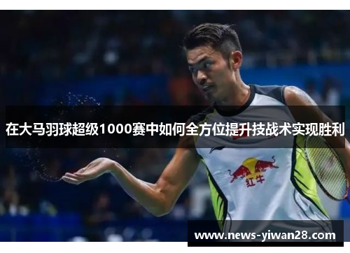 在大马羽球超级1000赛中如何全方位提升技战术实现胜利