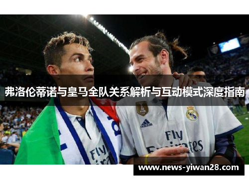 弗洛伦蒂诺与皇马全队关系解析与互动模式深度指南