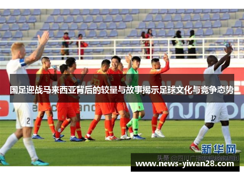 国足迎战马来西亚背后的较量与故事揭示足球文化与竞争态势