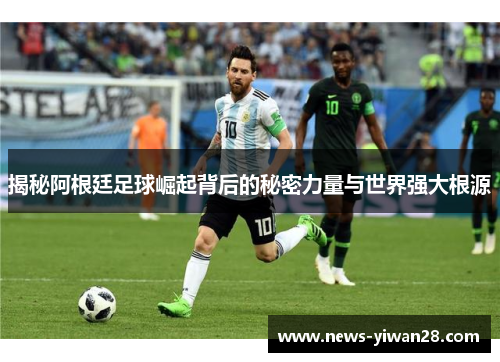 揭秘阿根廷足球崛起背后的秘密力量与世界强大根源