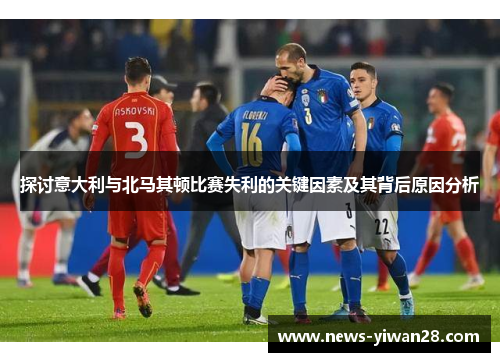 探讨意大利与北马其顿比赛失利的关键因素及其背后原因分析