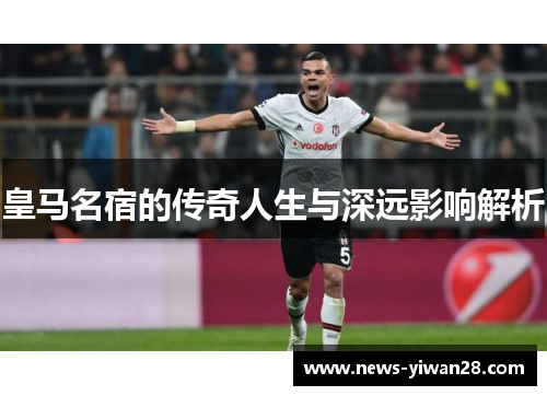 皇马名宿的传奇人生与深远影响解析