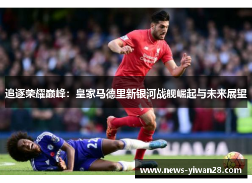 追逐荣耀巅峰：皇家马德里新银河战舰崛起与未来展望