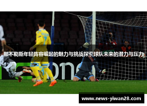 那不勒斯年轻阵容崛起的魅力与挑战探索球队未来的潜力与压力 那不勒斯年轻阵容崛起的魅力与挑战探索球队未来的潜力与压力